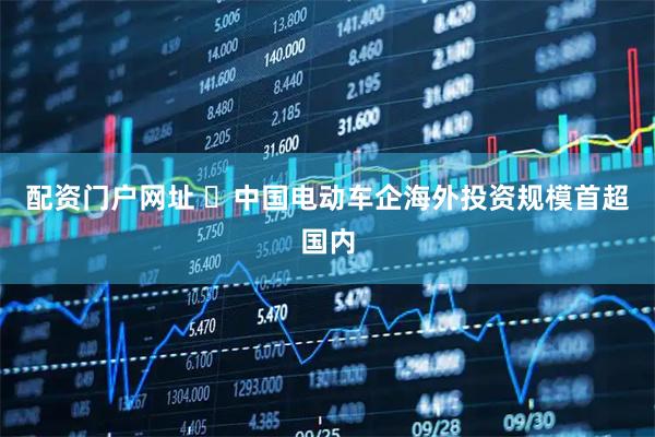 配资门户网址 ​中国电动车企海外投资规模首超国内