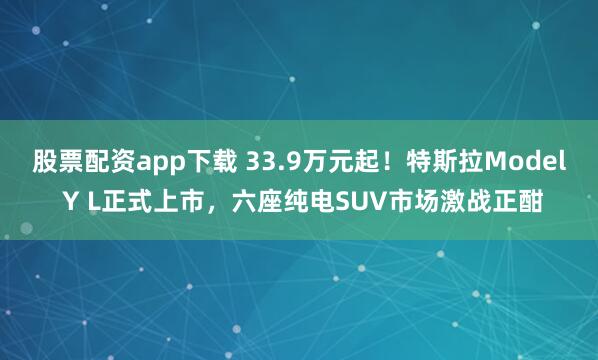 股票配资app下载 33.9万元起！特斯拉Model Y L正式上市，六座纯电SUV市场激战正酣