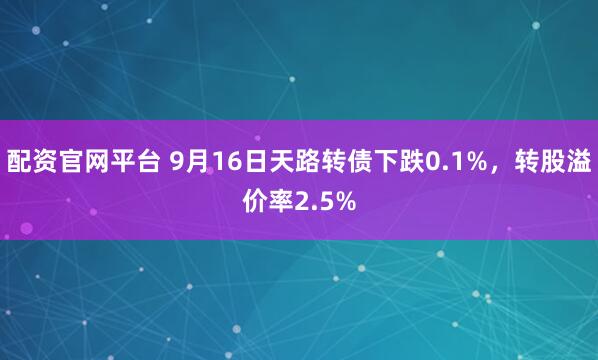 配资官网平台 9月16日天路转债下跌0.1%，转股溢价率2.5%