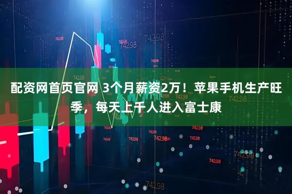 配资网首页官网 3个月薪资2万！苹果手机生产旺季，每天上千人进入富士康