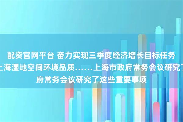 配资官网平台 奋力实现三季度经济增长目标任务、进一步提升上海湿地空间环境品质……上海市政府常务会议研究了这些重要事项