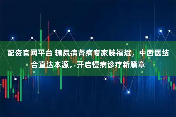 配资官网平台 糖尿病肾病专家滕福斌，中西医结合直达本源，开启慢病诊疗新篇章