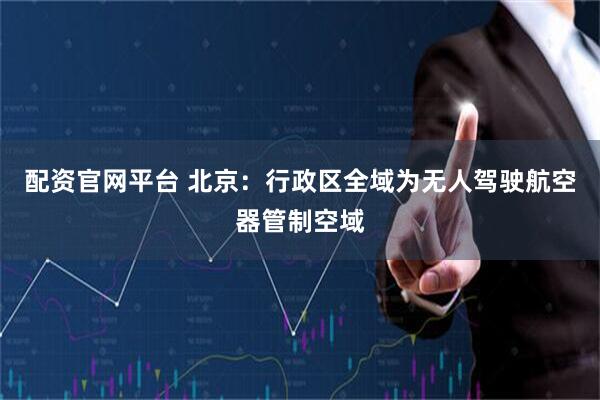 配资官网平台 北京：行政区全域为无人驾驶航空器管制空域