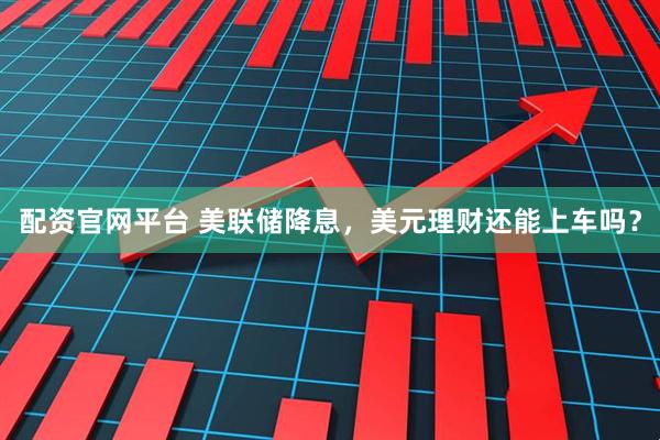 配资官网平台 美联储降息，美元理财还能上车吗？