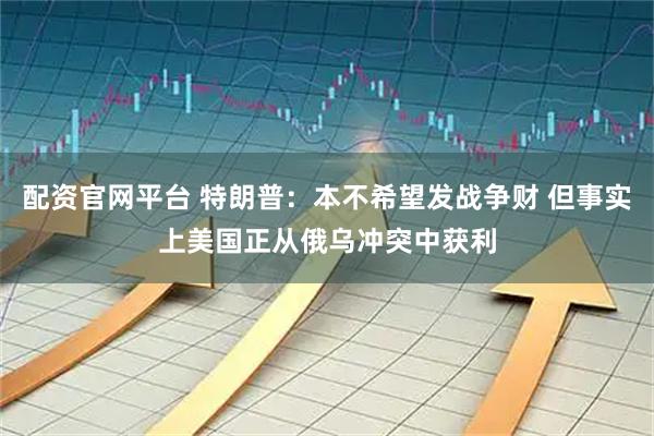 配资官网平台 特朗普：本不希望发战争财 但事实上美国正从俄乌冲突中获利