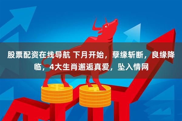 股票配资在线导航 下月开始，孽缘斩断，良缘降临，4大生肖邂逅真爱，坠入情网