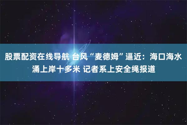 股票配资在线导航 台风“麦德姆”逼近：海口海水涌上岸十多米 记者系上安全绳报道
