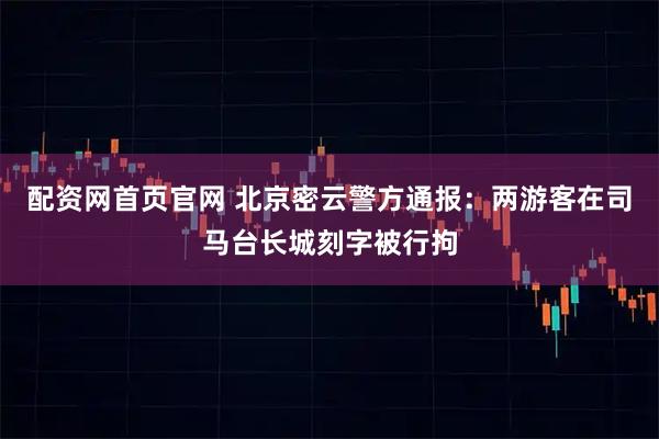 配资网首页官网 北京密云警方通报：两游客在司马台长城刻字被行拘